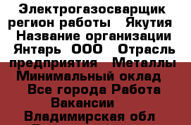 Электрогазосварщик(регион работы - Якутия) › Название организации ­ Янтарь, ООО › Отрасль предприятия ­ Металлы › Минимальный оклад ­ 1 - Все города Работа » Вакансии   . Владимирская обл.,Вязниковский р-н